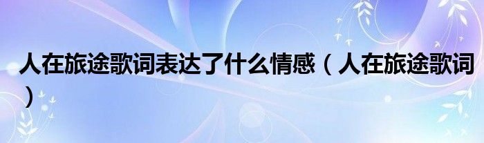 人在旅途歌词表达了什么情感(人在旅途歌词)