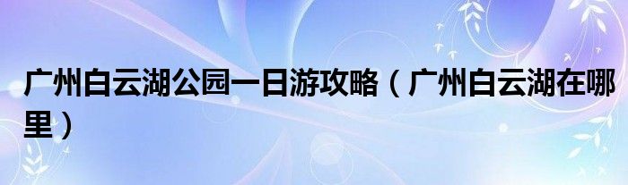 广州白云湖公园一日游攻略(广州白云湖在哪里)
