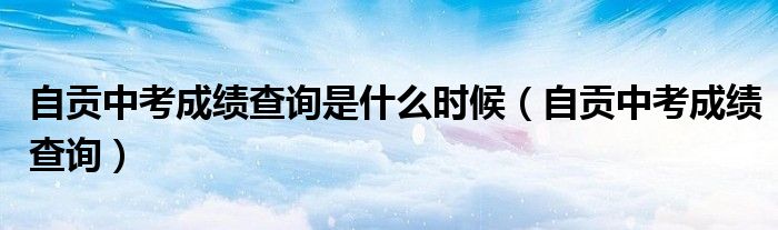 自贡中考成绩查询是什么时候(自贡中考成绩查询)