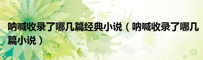 呐喊收录了哪几篇经典小说(呐喊收录了哪几篇小说)