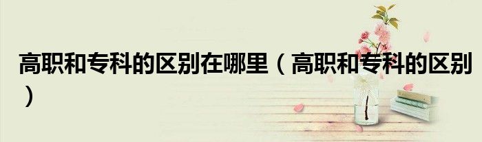 高职和专科的区别在哪里(高职和专科的区别)