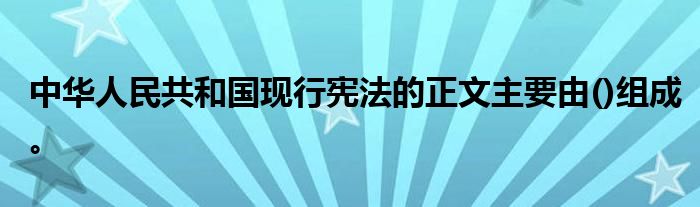 中华人民共和国现行宪法的正文主要由()组成。