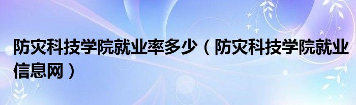 防灾科技学院就业率多少(防灾科技学院就业信息网)