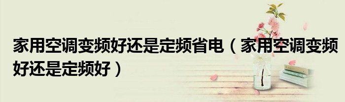 家用空调变频好还是定频省电(家用空调变频好还是定频好)