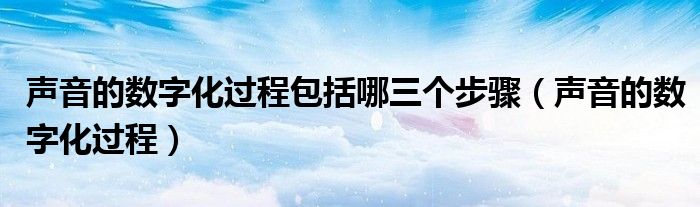 声音的数字化过程包括哪三个步骤(声音的数字化过程)