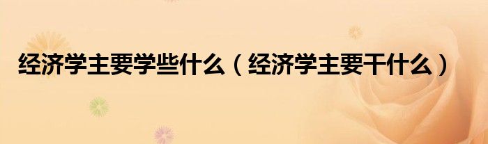 经济学主要学些什么(经济学主要干什么)
