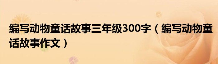 编写动物童话故事三年级300字(编写动物童话故事作文)