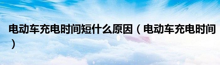 电动车充电时间短什么原因(电动车充电时间)