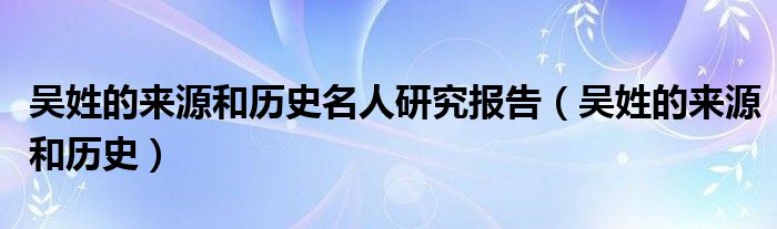 吴姓的来源和历史名人研究报告(吴姓的来源和历史)