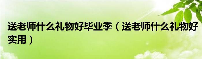 送老师什么礼物好毕业季(送老师什么礼物好实用)