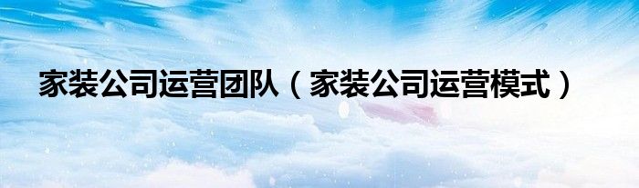 家装公司运营团队(家装公司运营模式)