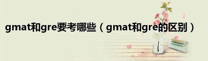 gmat和gre要考哪些(gmat和gre的区别)