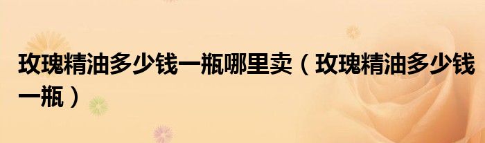 玫瑰精油多少钱一瓶哪里卖(玫瑰精油多少钱一瓶)