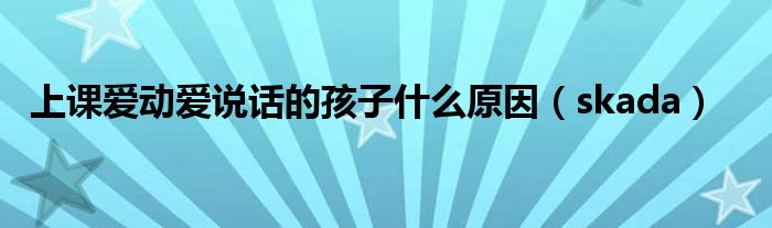 上课爱动爱说话的孩子什么原因(skada)