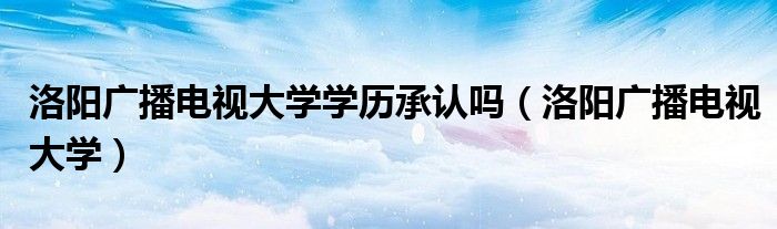 洛阳广播电视大学学历承认吗(洛阳广播电视大学)