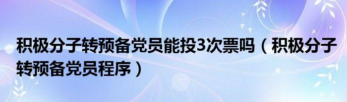 积极分子转预备党员能投3次票吗(积极分子转预备党员程序)