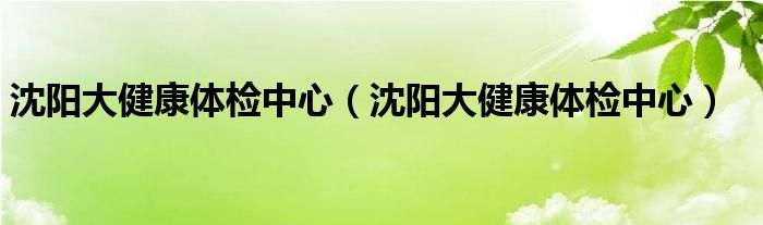 沈阳大健康体检中心(沈阳大健康体检中心)
