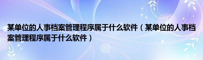 某单位的人事档案管理程序属于什么软件(某单位的人事档案管理程序属于什么软件)