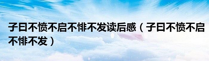 子曰不愤不启不悱不发读后感(子曰不愤不启不悱不发)