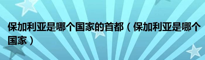 保加利亚是哪个国家的首都(保加利亚是哪个国家)