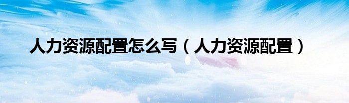 人力资源配置怎么写(人力资源配置)