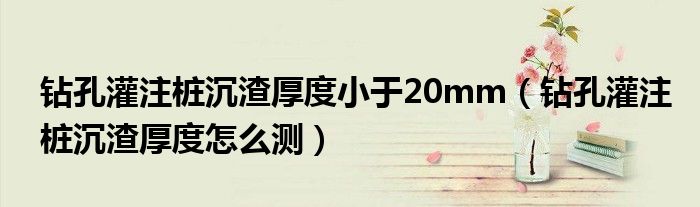钻孔灌注桩沉渣厚度小于20mm(钻孔灌注桩沉渣厚度怎么测)