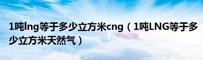 1吨lng等于多少立方米cng(1吨LNG等于多少立方米天然气)
