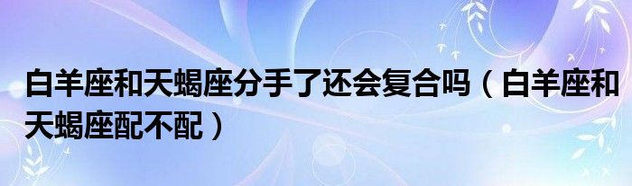 白羊座和天蝎座分手了还会复合吗(白羊座和天蝎座配不配)