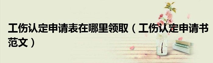工伤认定申请表在哪里领取(工伤认定申请书范文)