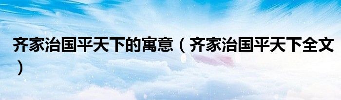 齐家治国平天下的寓意(齐家治国平天下全文)