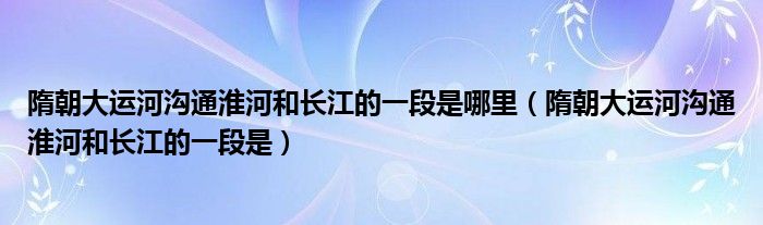 隋朝大运河沟通淮河和长江的一段是哪里(隋朝大运河沟通淮河和长江的一段是)