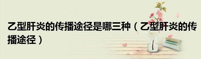 乙型肝炎的传播途径是哪三种(乙型肝炎的传播途径)