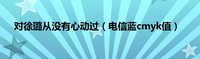 对徐璐从没有心动过(电信蓝cmyk值)