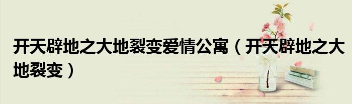 开天辟地之大地裂变爱情公寓(开天辟地之大地裂变)