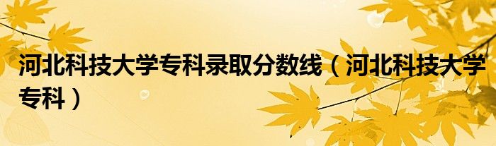 河北科技大学专科录取分数线(河北科技大学专科)