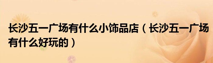 长沙五一广场有什么小饰品店(长沙五一广场有什么好玩的)
