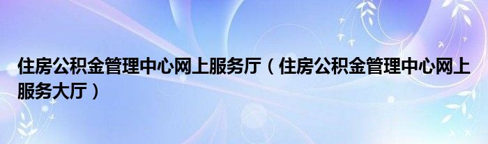 住房公积金管理中心网上服务厅(住房公积金管理中心网上服务大厅)