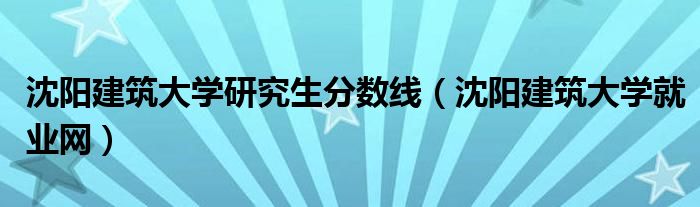 沈阳建筑大学研究生分数线(沈阳建筑大学就业网)
