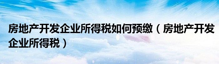 房地产开发企业所得税如何预缴(房地产开发企业所得税)
