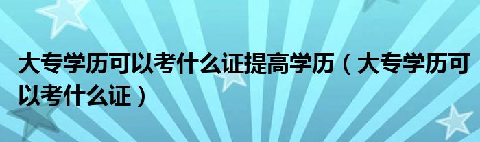大专学历可以考什么证提高学历(大专学历可以考什么证)