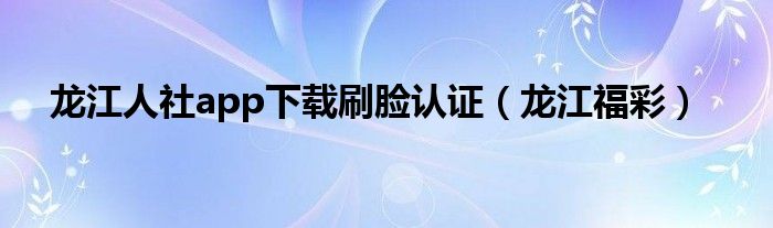 龙江人社app下载刷脸认证(龙江福彩)