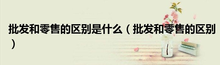 批发和零售的区别是什么(批发和零售的区别)