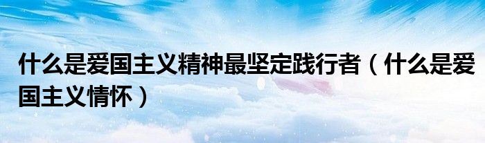 什么是爱国主义精神最坚定践行者(什么是爱国主义情怀)