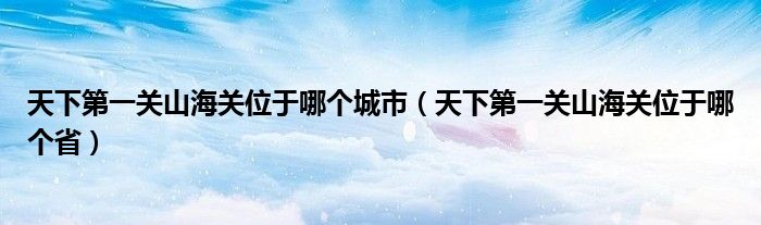 天下第一关山海关位于哪个城市(天下第一关山海关位于哪个省)