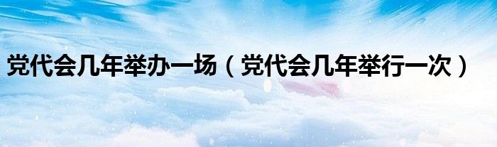 党代会几年举办一场(党代会几年举行一次)