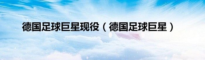 德国足球巨星现役(德国足球巨星)