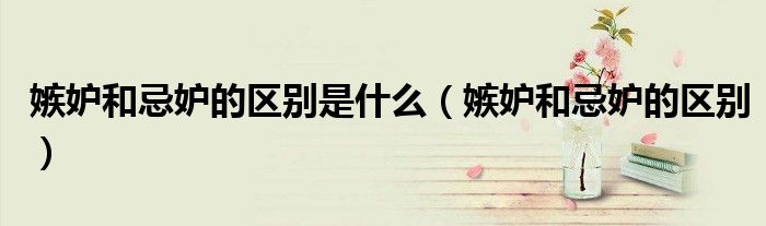 嫉妒和忌妒的区别是什么(嫉妒和忌妒的区别)