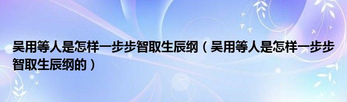 吴用等人是怎样一步步智取生辰纲(吴用等人是怎样一步步智取生辰纲的)