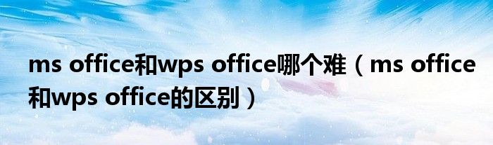 ms office和wps office哪个难(ms office和wps office的区别)
