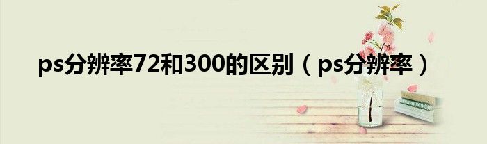 ps分辨率72和300的区别(ps分辨率)